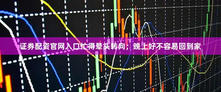 证券配资官网入口忙得晕头转向；晚上好不容易回到家