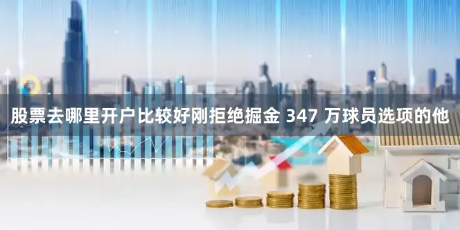 股票去哪里开户比较好刚拒绝掘金 347 万球员选项的他