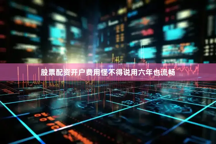 股票配资开户费用怪不得说用六年也流畅